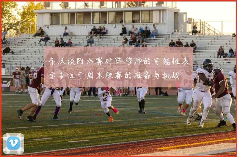 齐沃谈附加赛对阵穆帅的可能性表示专注于周末联赛的准备与挑战