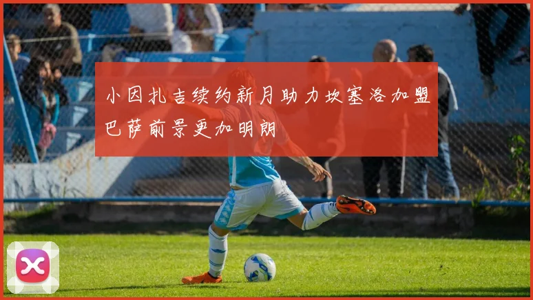 小因扎吉续约新月助力坎塞洛加盟巴萨前景更加明朗