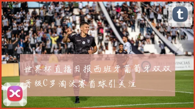 世界杯直播日报西班牙葡萄牙双双晋级C罗淘汰赛首球引关注