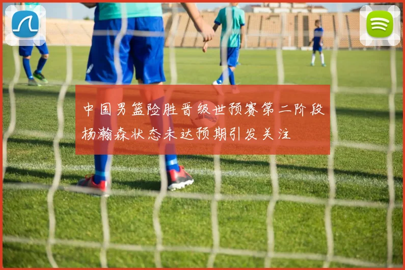 中国男篮险胜晋级世预赛第二阶段杨瀚森状态未达预期引发关注