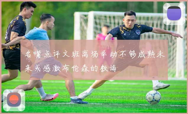 名嘴点评文班离场举动不够成熟未来或感激布伦森的教诲