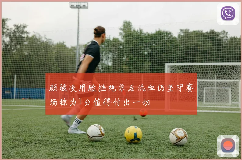颜骏凌用脸挡绝杀后流血仍坚守赛场称为1分值得付出一切