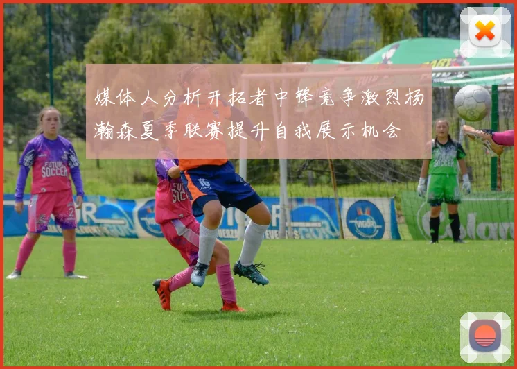 媒体人分析开拓者中锋竞争激烈杨瀚森夏季联赛提升自我展示机会