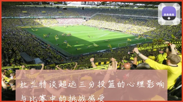 杜兰特谈超远三分投篮的心理影响与比赛中的挑战感受