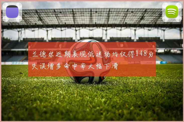 兰德尔近期表现低迷场均仅得148分失误增多命中率大幅下滑