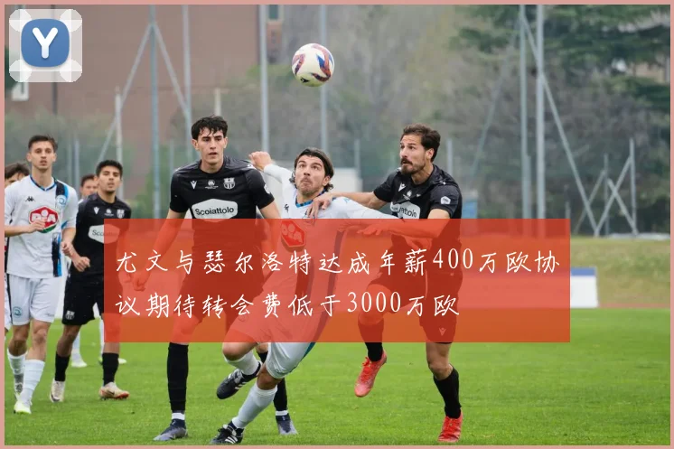 尤文与瑟尔洛特达成年薪400万欧协议期待转会费低于3000万欧
