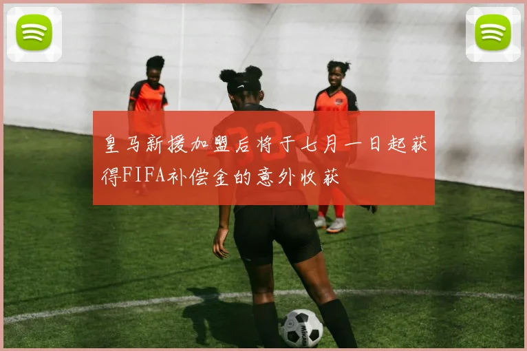皇马新援加盟后将于七月一日起获得FIFA补偿金的意外收获