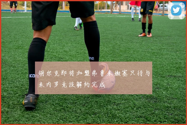 胡尔克即将加盟弗鲁米嫩塞只待与米内罗竞技解约完成