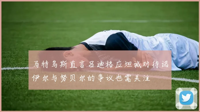 马特乌斯直言吕迪格应坦诚对待诺伊尔与努贝尔的争议也需关注