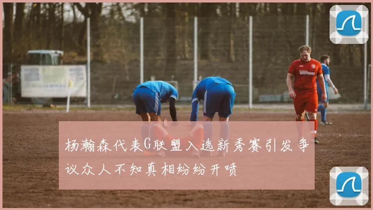 杨瀚森代表G联盟入选新秀赛引发争议众人不知真相纷纷开喷