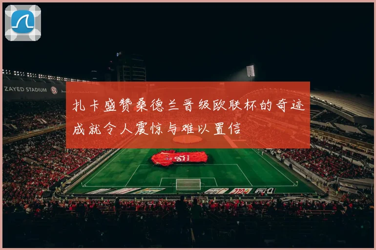 扎卡盛赞桑德兰晋级欧联杯的奇迹成就令人震惊与难以置信