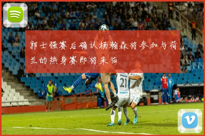 郭士强赛后确认杨瀚森将参加与荷兰的热身赛即将来临