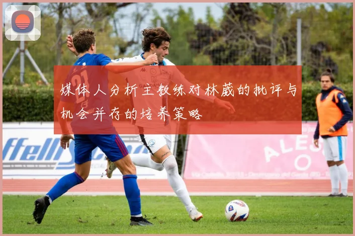 媒体人分析主教练对林葳的批评与机会并存的培养策略