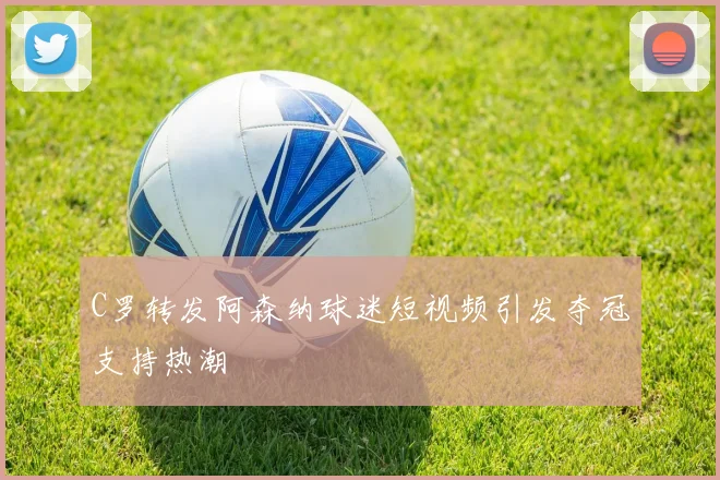 C罗转发阿森纳球迷短视频引发夺冠支持热潮
