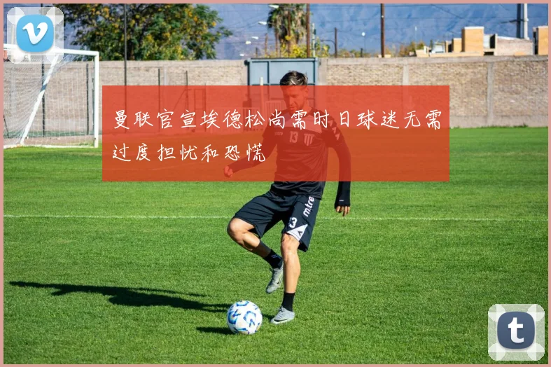 曼联官宣埃德松尚需时日球迷无需过度担忧和恐慌