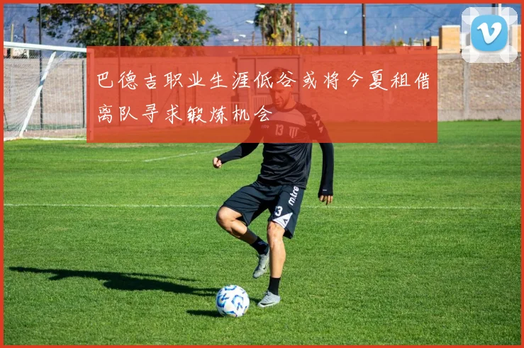 巴德吉职业生涯低谷或将今夏租借离队寻求锻炼机会