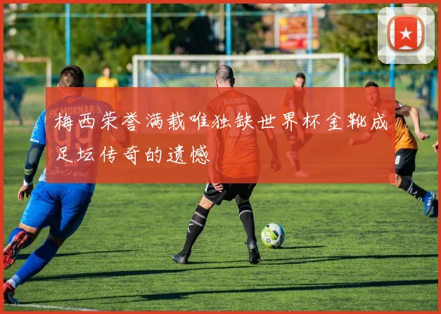 梅西荣誉满载唯独缺世界杯金靴成足坛传奇的遗憾