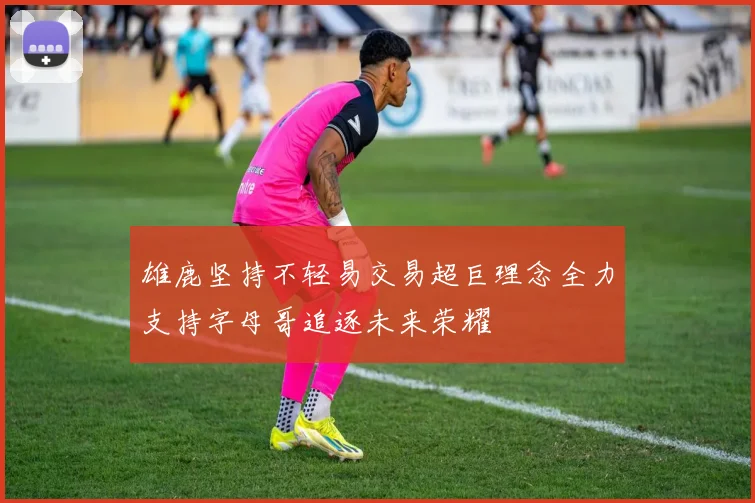 雄鹿坚持不轻易交易超巨理念全力支持字母哥追逐未来荣耀