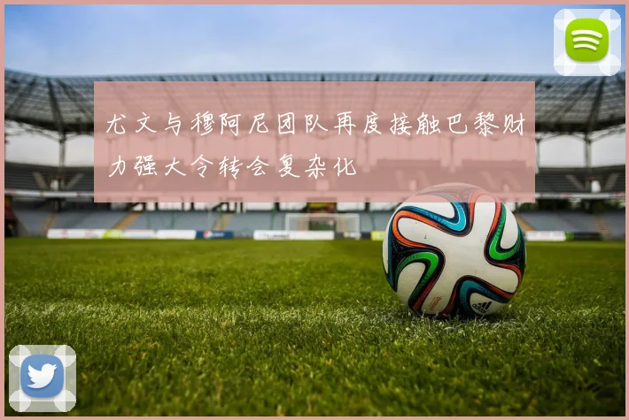 尤文与穆阿尼团队再度接触巴黎财力强大令转会复杂化